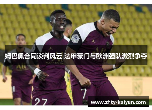 姆巴佩合同谈判风云 法甲豪门与欧洲强队激烈争夺
